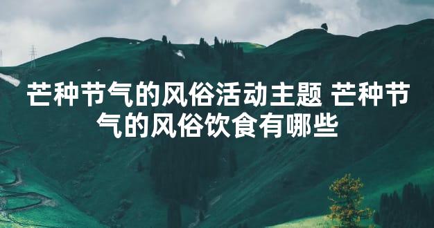 芒种节气的风俗活动主题 芒种节气的风俗饮食有哪些